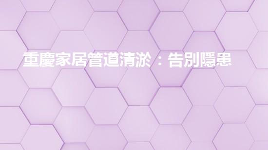 重慶家居管道清淤：告別隱患，守護(hù)幸福！
